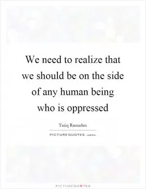 We need to realize that we should be on the side of any human being who is oppressed Picture Quote #1