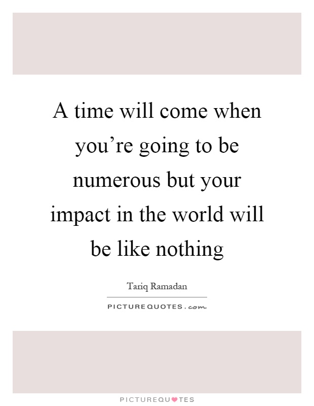 A time will come when you're going to be numerous but your impact in the world will be like nothing Picture Quote #1