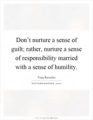 Don’t nurture a sense of guilt; rather, nurture a sense of responsibility married with a sense of humility Picture Quote #1