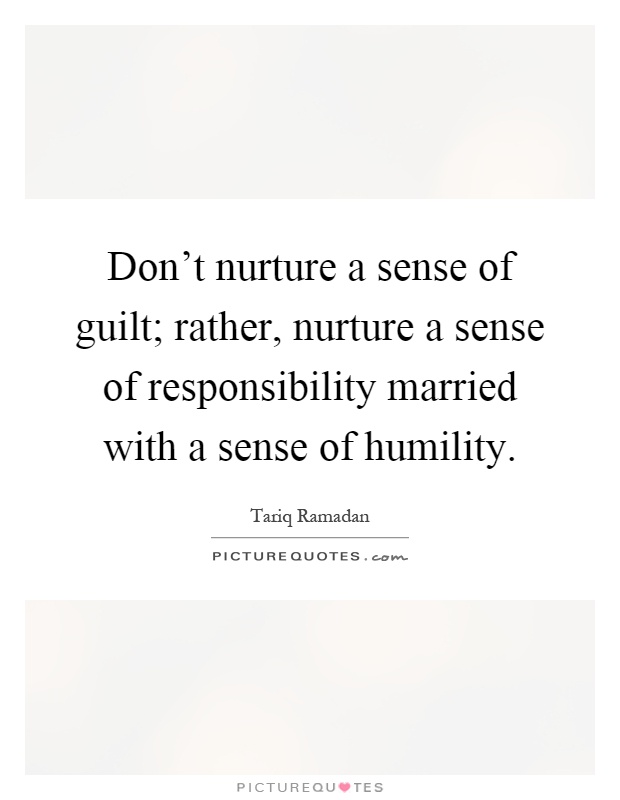 Don't nurture a sense of guilt; rather, nurture a sense of responsibility married with a sense of humility Picture Quote #1