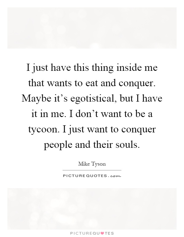 I just have this thing inside me that wants to eat and conquer. Maybe it's egotistical, but I have it in me. I don't want to be a tycoon. I just want to conquer people and their souls Picture Quote #1