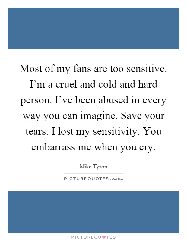 Most of my fans are too sensitive. I'm a cruel and cold and hard person. I've been abused in every way you can imagine. Save your tears. I lost my sensitivity. You embarrass me when you cry Picture Quote #1