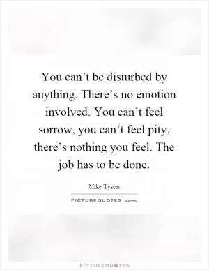 You can’t be disturbed by anything. There’s no emotion involved. You can’t feel sorrow, you can’t feel pity, there’s nothing you feel. The job has to be done Picture Quote #1