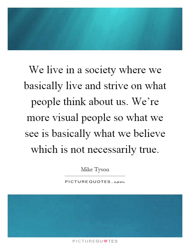 We live in a society where we basically live and strive on what people think about us. We're more visual people so what we see is basically what we believe which is not necessarily true Picture Quote #1