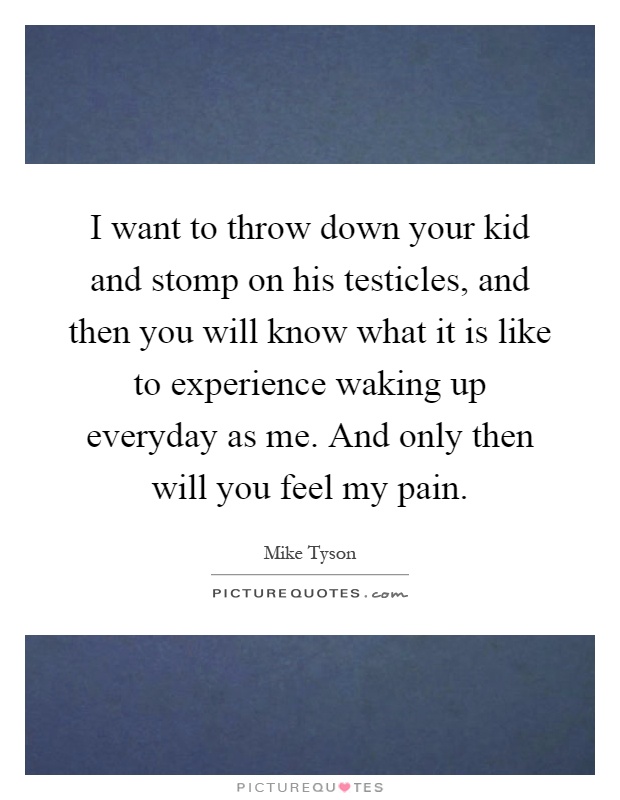 I want to throw down your kid and stomp on his testicles, and then you will know what it is like to experience waking up everyday as me. And only then will you feel my pain Picture Quote #1