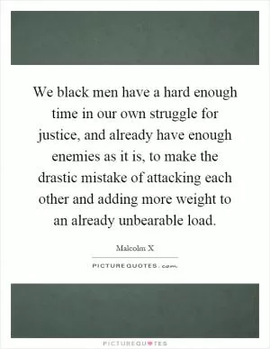 We black men have a hard enough time in our own struggle for justice, and already have enough enemies as it is, to make the drastic mistake of attacking each other and adding more weight to an already unbearable load Picture Quote #1