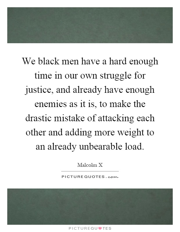 We black men have a hard enough time in our own struggle for justice, and already have enough enemies as it is, to make the drastic mistake of attacking each other and adding more weight to an already unbearable load Picture Quote #1