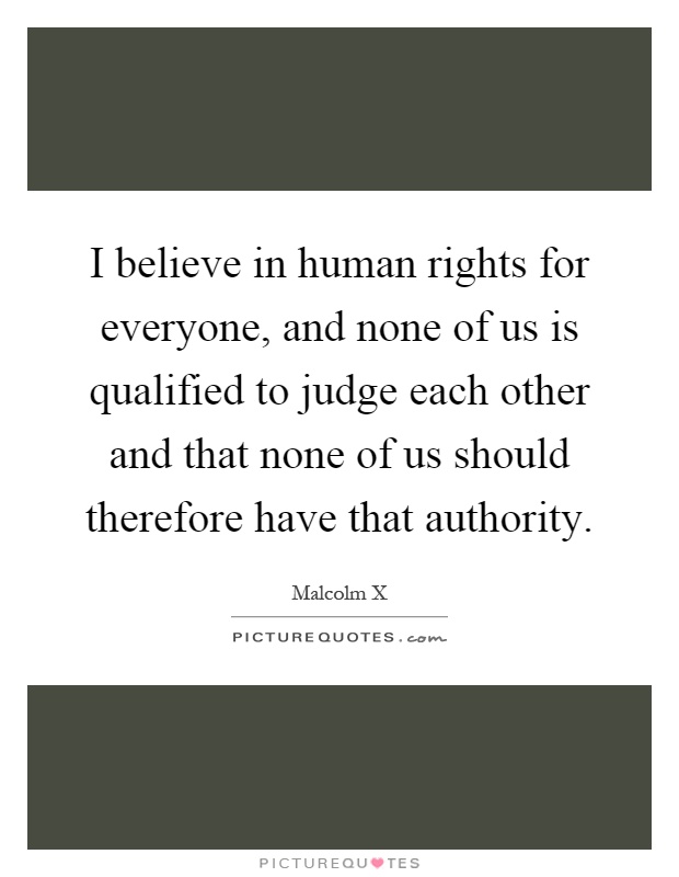 I believe in human rights for everyone, and none of us is qualified to judge each other and that none of us should therefore have that authority Picture Quote #1