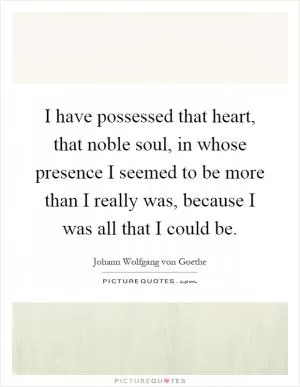 I have possessed that heart, that noble soul, in whose presence I seemed to be more than I really was, because I was all that I could be Picture Quote #1