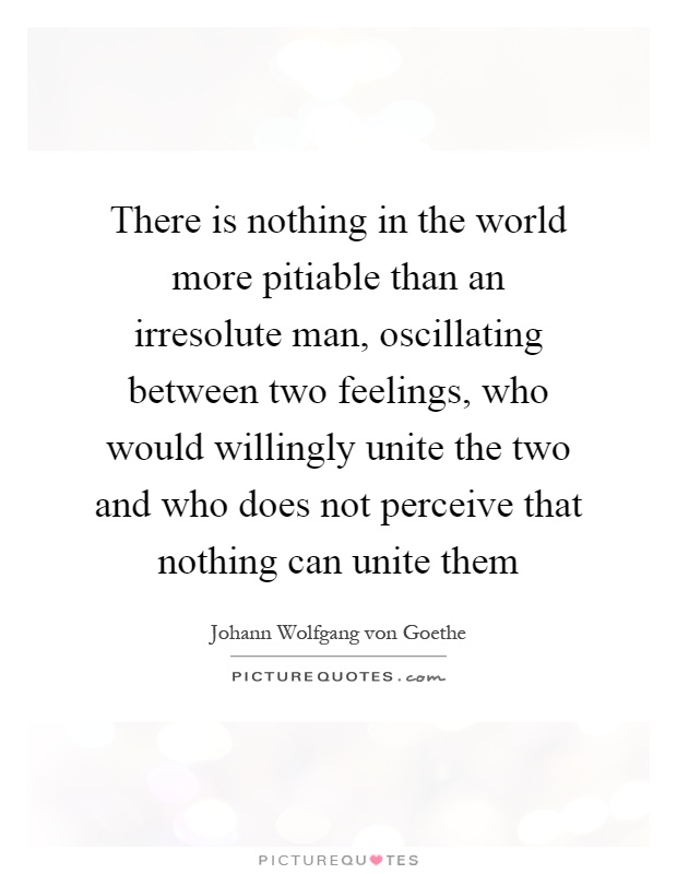 There is nothing in the world more pitiable than an irresolute man, oscillating between two feelings, who would willingly unite the two and who does not perceive that nothing can unite them Picture Quote #1