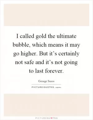 I called gold the ultimate bubble, which means it may go higher. But it’s certainly not safe and it’s not going to last forever Picture Quote #1
