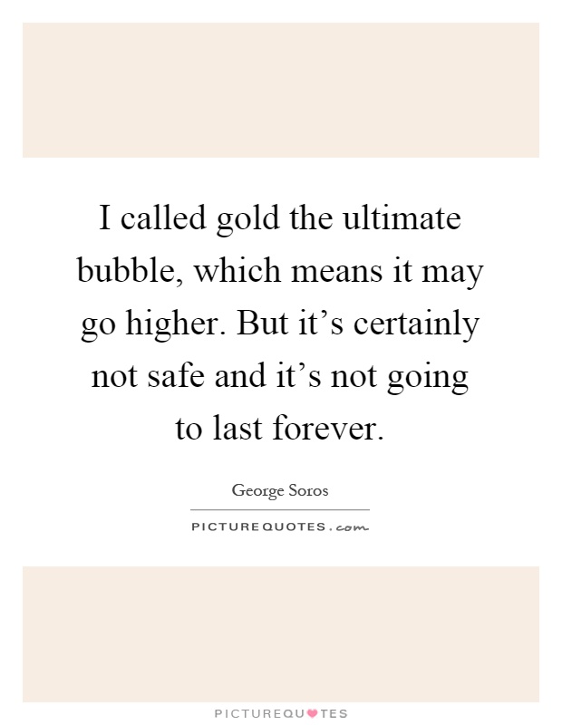 I called gold the ultimate bubble, which means it may go higher. But it's certainly not safe and it's not going to last forever Picture Quote #1