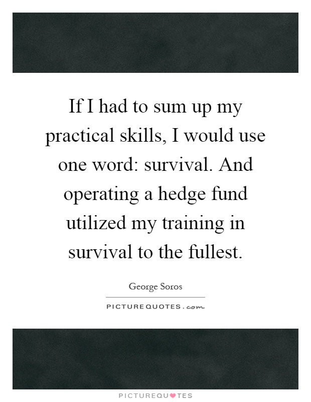 If I had to sum up my practical skills, I would use one word: survival. And operating a hedge fund utilized my training in survival to the fullest Picture Quote #1