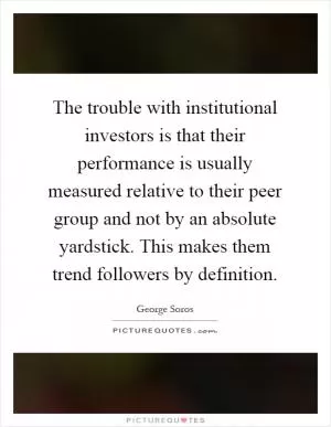 The trouble with institutional investors is that their performance is usually measured relative to their peer group and not by an absolute yardstick. This makes them trend followers by definition Picture Quote #1