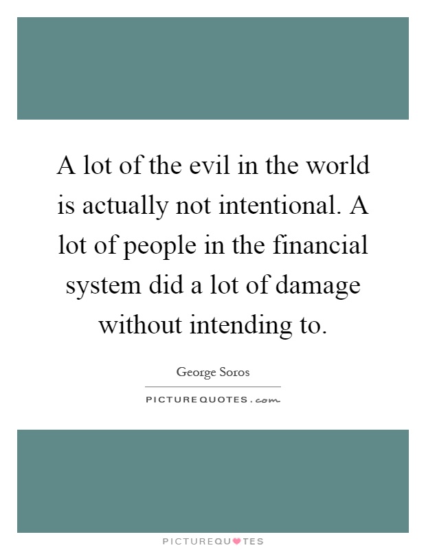 A lot of the evil in the world is actually not intentional. A lot of people in the financial system did a lot of damage without intending to Picture Quote #1