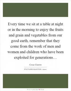 Every time we sit at a table at night or in the morning to enjoy the fruits and grain and vegetables from our good earth, remember that they come from the work of men and women and children who have been exploited for generations… Picture Quote #1