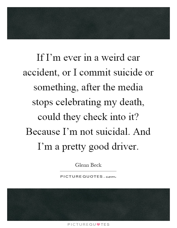 If I'm ever in a weird car accident, or I commit suicide or something, after the media stops celebrating my death, could they check into it? Because I'm not suicidal. And I'm a pretty good driver Picture Quote #1