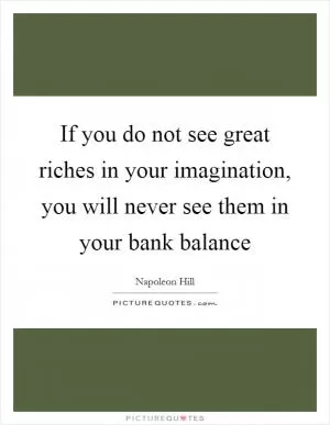If you do not see great riches in your imagination, you will never see them in your bank balance Picture Quote #1