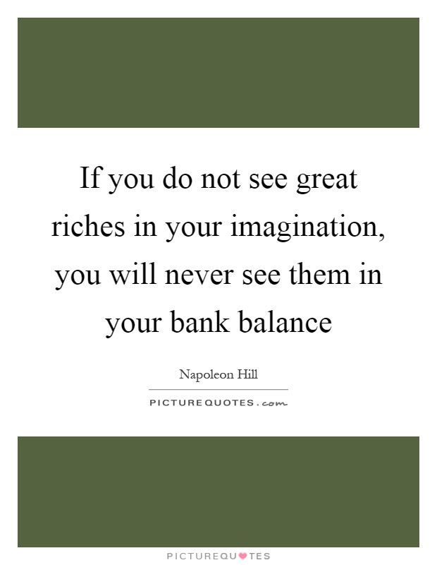 If you do not see great riches in your imagination, you will never see them in your bank balance Picture Quote #1