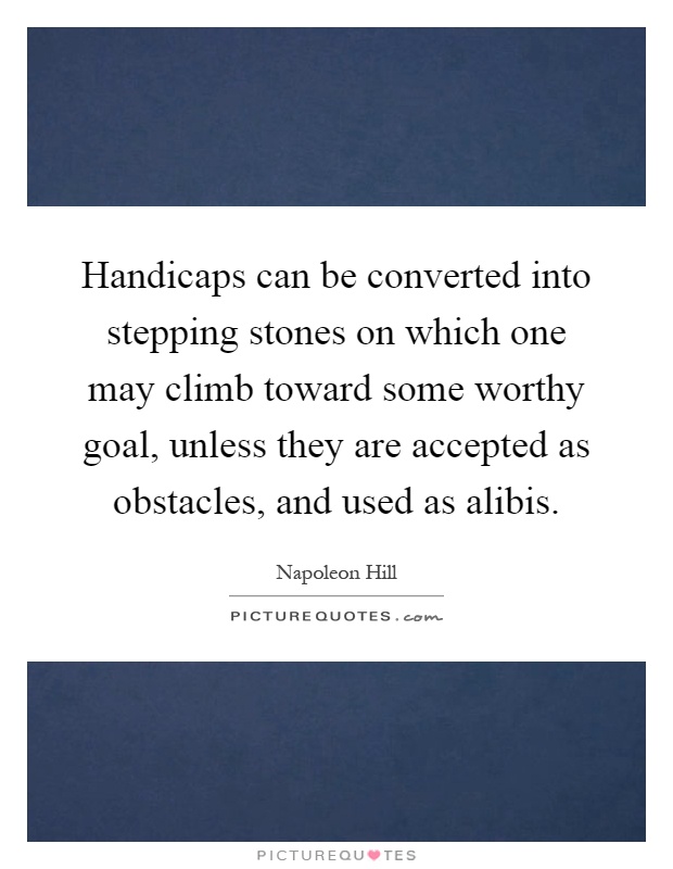 Handicaps can be converted into stepping stones on which one may climb toward some worthy goal, unless they are accepted as obstacles, and used as alibis Picture Quote #1