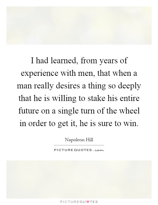 I had learned, from years of experience with men, that when a man really desires a thing so deeply that he is willing to stake his entire future on a single turn of the wheel in order to get it, he is sure to win Picture Quote #1