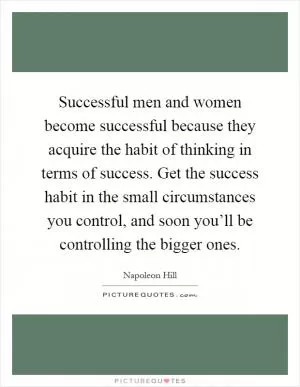 Successful men and women become successful because they acquire the habit of thinking in terms of success. Get the success habit in the small circumstances you control, and soon you’ll be controlling the bigger ones Picture Quote #1