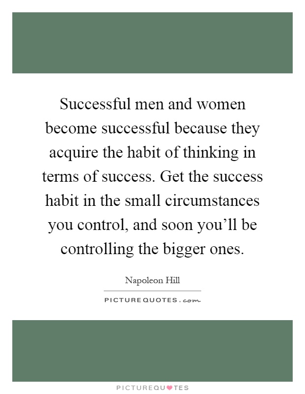 Successful men and women become successful because they acquire the habit of thinking in terms of success. Get the success habit in the small circumstances you control, and soon you'll be controlling the bigger ones Picture Quote #1