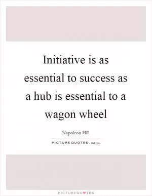 Initiative is as essential to success as a hub is essential to a wagon wheel Picture Quote #1