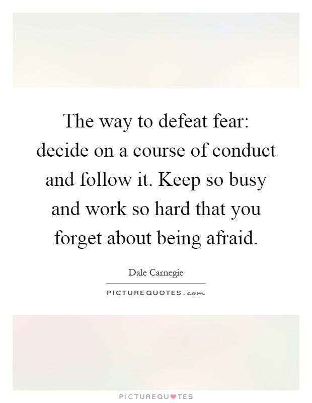 The way to defeat fear: decide on a course of conduct and follow it. Keep so busy and work so hard that you forget about being afraid Picture Quote #1