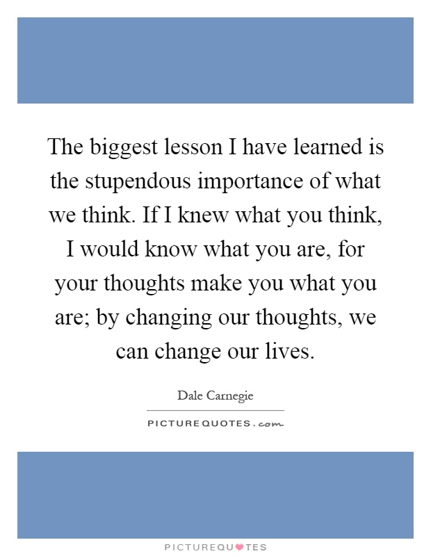 The biggest lesson I have learned is the stupendous importance of what we think. If I knew what you think, I would know what you are, for your thoughts make you what you are; by changing our thoughts, we can change our lives Picture Quote #1