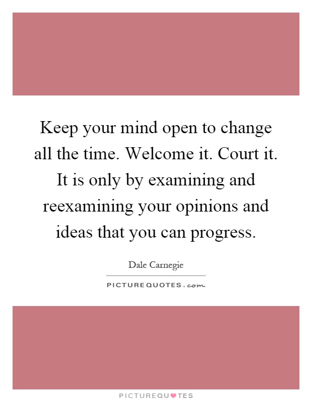 Keep your mind open to change all the time. Welcome it. Court it. It is only by examining and reexamining your opinions and ideas that you can progress Picture Quote #1