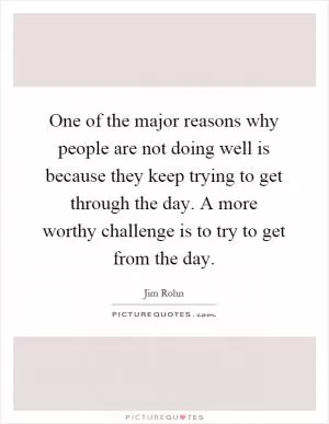 One of the major reasons why people are not doing well is because they keep trying to get through the day. A more worthy challenge is to try to get from the day Picture Quote #1