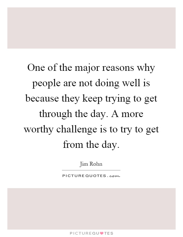 One of the major reasons why people are not doing well is because they keep trying to get through the day. A more worthy challenge is to try to get from the day Picture Quote #1