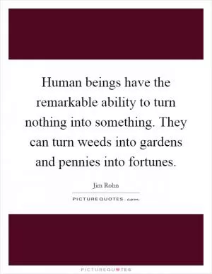 Human beings have the remarkable ability to turn nothing into something. They can turn weeds into gardens and pennies into fortunes Picture Quote #1
