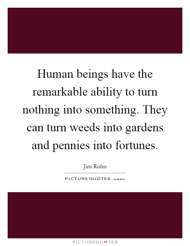 Human beings have the remarkable ability to turn nothing into something. They can turn weeds into gardens and pennies into fortunes Picture Quote #1