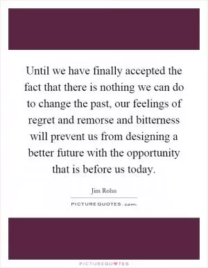 Until we have finally accepted the fact that there is nothing we can do to change the past, our feelings of regret and remorse and bitterness will prevent us from designing a better future with the opportunity that is before us today Picture Quote #1