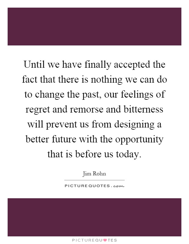 Until we have finally accepted the fact that there is nothing we can do to change the past, our feelings of regret and remorse and bitterness will prevent us from designing a better future with the opportunity that is before us today Picture Quote #1