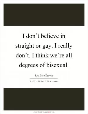 I don’t believe in straight or gay. I really don’t. I think we’re all degrees of bisexual Picture Quote #1