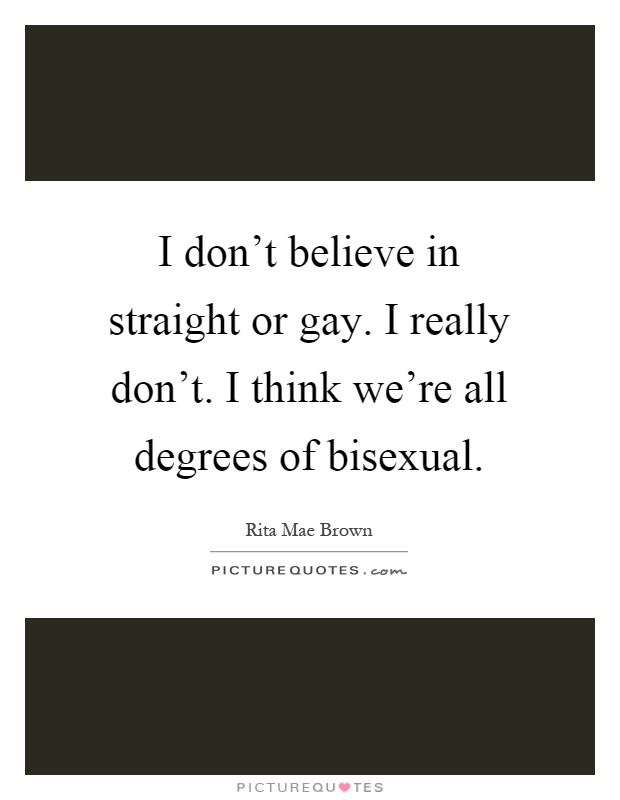 I don't believe in straight or gay. I really don't. I think we're all degrees of bisexual Picture Quote #1