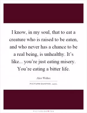 I know, in my soul, that to eat a creature who is raised to be eaten, and who never has a chance to be a real being, is unhealthy. It’s like... you’re just eating misery. You’re eating a bitter life Picture Quote #1
