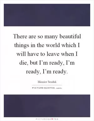 There are so many beautiful things in the world which I will have to leave when I die, but I’m ready, I’m ready, I’m ready Picture Quote #1