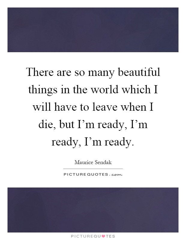 There are so many beautiful things in the world which I will have to leave when I die, but I'm ready, I'm ready, I'm ready Picture Quote #1