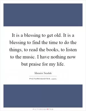 It is a blessing to get old. It is a blessing to find the time to do the things, to read the books, to listen to the music. I have nothing now but praise for my life Picture Quote #1