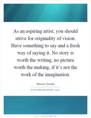 As an aspiring artist, you should strive for originality of vision. Have something to say and a fresh way of saying it. No story is worth the writing, no picture worth the making, if it’s not the work of the imagination Picture Quote #1