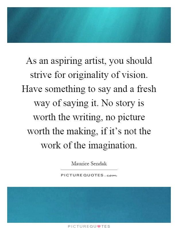 As an aspiring artist, you should strive for originality of vision. Have something to say and a fresh way of saying it. No story is worth the writing, no picture worth the making, if it's not the work of the imagination Picture Quote #1