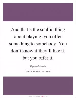 And that’s the soulful thing about playing: you offer something to somebody. You don’t know if they’ll like it, but you offer it Picture Quote #1