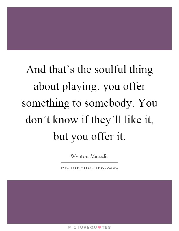 And that's the soulful thing about playing: you offer something to somebody. You don't know if they'll like it, but you offer it Picture Quote #1