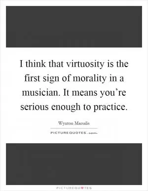 I think that virtuosity is the first sign of morality in a musician. It means you’re serious enough to practice Picture Quote #1