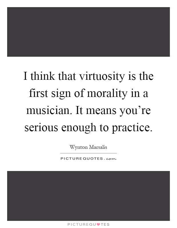 I think that virtuosity is the first sign of morality in a musician. It means you're serious enough to practice Picture Quote #1