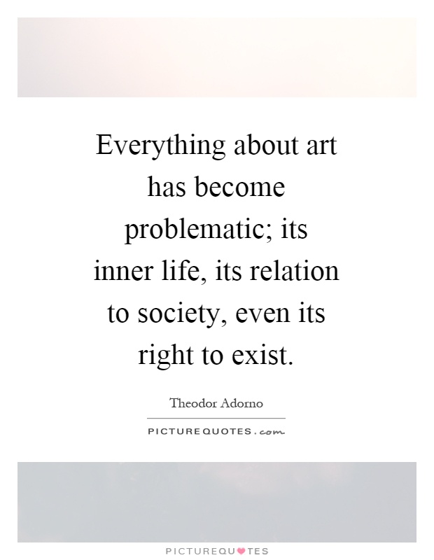 Everything about art has become problematic; its inner life, its relation to society, even its right to exist Picture Quote #1
